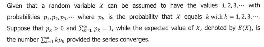 Given that a random variable X can be assumed to have the values 1,2, 3, . with
probabilities p1, P2, P3, ** where Pk is the probability that X equals k with k 1, 2, 3, .
Suppose that Pk >0 and Ei Pk = 1, while the expected value of X, denoted by E(X), is
%3D
the number E-1 kpz provided the series converges.
