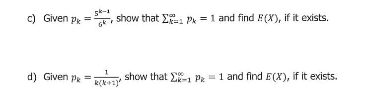 5k-1
c) Given Pk
6k 1
show that E1 Pk = 1 and find E(X), if it exists.
%3D
%3D
1
d) Given pk =
show that E-1 Pk = 1 and find E(X), if it exists.
%3D
k(k+1)'
