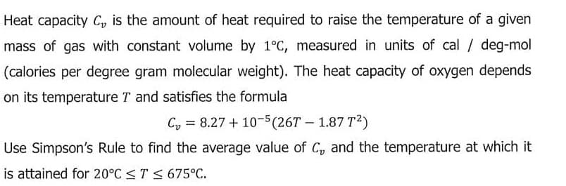 Heat capacity C, is the amount of heat required to raise the temperature of a given
mass of gas with constant volume by 1°C, measured in units of cal / deg-mol
(calories per degree gram molecular weight). The heat capacity of oxygen depends
on its temperature T and satisfies the formula
Cy = 8.27 + 10-5(26T – 1.87 T2)
Use Simpson's Rule to find the average value of C, and the temperature at which it
is attained for 20°C <T < 675°C.
