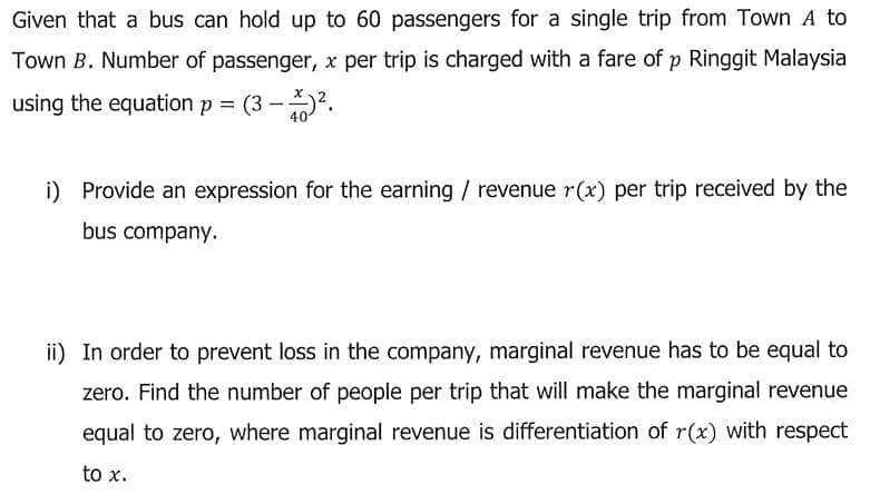 Given that a bus can hold up to 60 passengers for a single trip from Town A to
Town B. Number of passenger, x per trip is charged with a fare of p Ringgit Malaysia
using the equation p = (3 -2.
40
i) Provide an expression for the earning / revenue r(x) per trip received by the
bus company.
ii) In order to prevent loss in the company, marginal revenue has to be equal to
zero. Find the number of people per trip that will make the marginal revenue
equal to zero, where marginal revenue is differentiation of r(x) with respect
to x.
