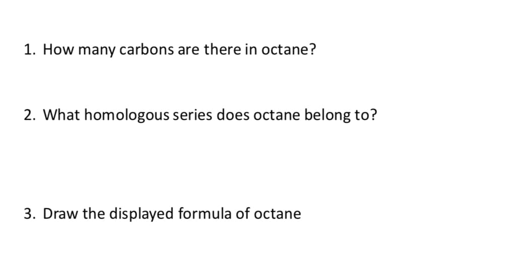 1. How many carbons are there in octane?
2. What homologous series does octane belong to?
3. Draw the displayed formula of octane
