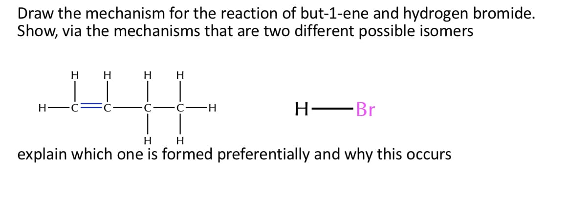 Draw the mechanism for the reaction of but-1-ene and hydrogen bromide.
Show, via the mechanisms that are two different possible isomers
H
H
H
H
H-
C
H-
Н— Br
H
H
explain which one is formed preferentially and why this occurs
