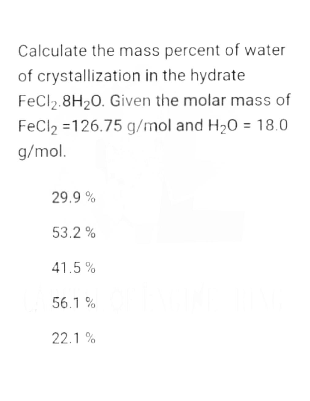 Calculate the mass percent of water
of crystallization in the hydrate
FeCl2.8H₂0. Given the molar mass of
FeCl₂ =126.75 g/mol and H₂O = 18.0
g/mol.
29.9%
53.2 %
41.5%
56.1%
22.1%