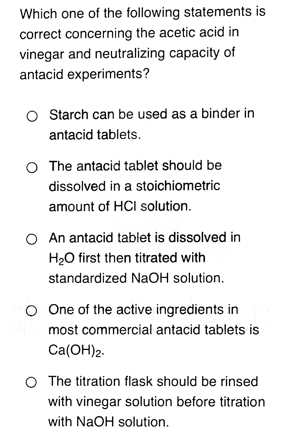 Which one of the following statements is
correct concerning the acetic acid in
vinegar and neutralizing capacity of
antacid experiments?
O Starch can be used as a binder in
antacid tablets.
O The antacid tablet should be
dissolved in a stoichiometric
amount of HCI solution.
O An antacid tablet is dissolved in
H₂O first then titrated with
standardized NaOH solution.
O One of the active ingredients in
most commercial antacid tablets is
Ca(OH)2.
O The titration flask should be rinsed
with vinegar solution before titration
with NaOH solution.