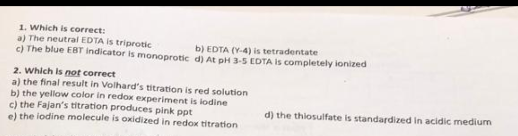 1. Which is correct:
a) The neutral EDTA is triprotic
b) EDTA (Y-4) is tetradentate
c) The blue EBT indicator is monoprotic d) At pH 3-5 EDTA is completely ionized
2. Which is not correct
a) the final result in Volhard's titration is red solution
b) the yellow color in redox experiment is iodine
c) the Fajan's titration produces pink ppt
e) the iodine molecule is oxidized in redox titration
d) the thiosulfate is standardized in acidic medium