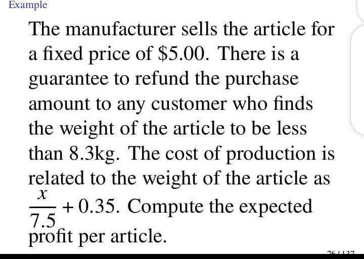 Example
The manufacturer sells the article for
a fixed price of $5.00. There is a
guarantee to refund the purchase
amount to any customer who finds
the weight of the article to be less
than 8.3kg. The cost of production is
related to the weight of the article as
+ 0.35. Compute the expected
7.5
profit per article.
01127
