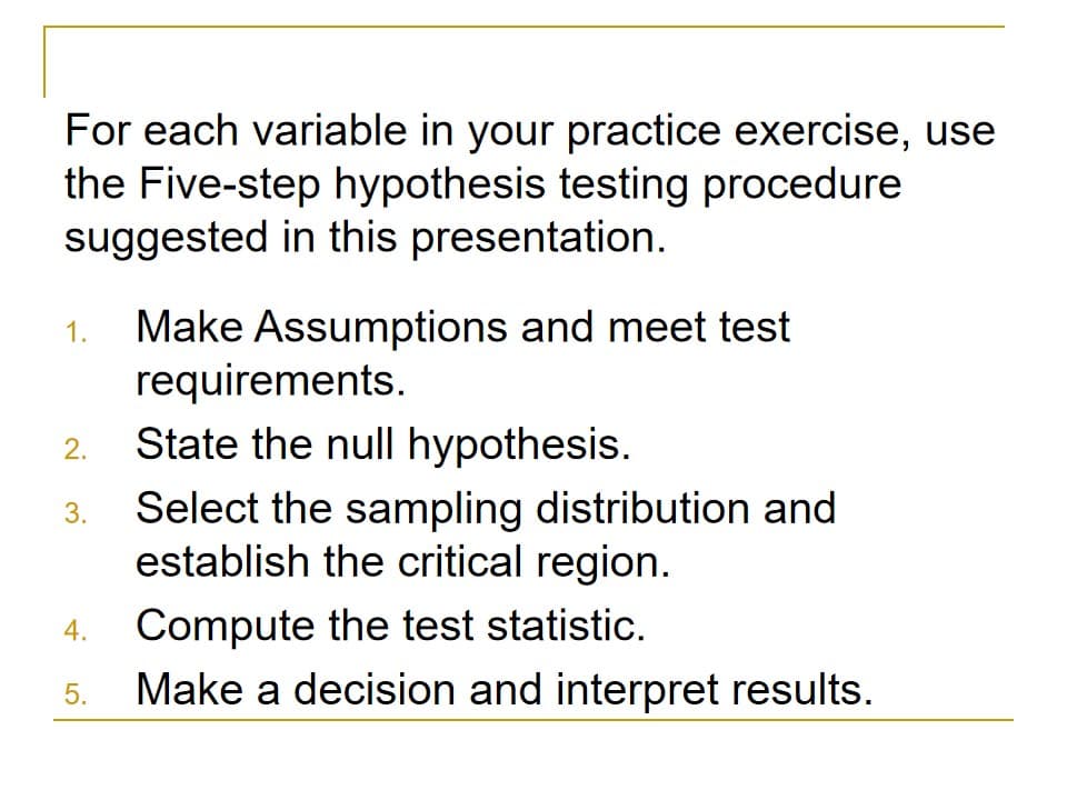 For each variable in your practice exercise, use
the Five-step hypothesis testing procedure
suggested in this presentation.
Make Assumptions and meet test
requirements.
State the null hypothesis.
1.
2.
Select the sampling distribution and
establish the critical region.
3.
Compute the test statistic.
Make a decision and interpret results.
4.
5.
