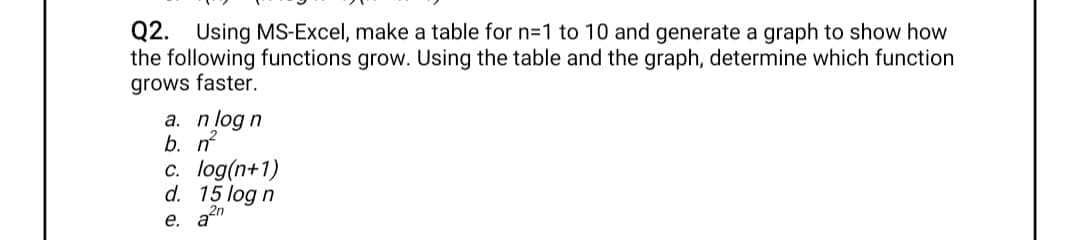 Q2. Using MS-Excel, make a table for n=1 to 10 and generate a graph to show how
the following functions grow. Using the table and the graph, determine which function
grows faster.
а. п/og n
b. n
c. log(n+1)
d. 15 log n
e. a2n
