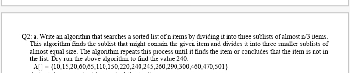 Q2: a. Write an algorithm that searches a sorted list of n items by dividing it into three sublists of almost n/3 items.
This algorithm finds the sublist that might contain the given item and divides it into three smaller sublists of
almost equal size. The algorithm repeats this process until it finds the item or concludes that the item is not in
the list. Dry run the above algorithm to find the value 240.
A[] = {10,15,20,60,65,110,150,220,240,245,260,290,300,460,470,501}
