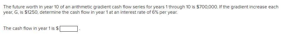 The future worth in year 10 of an arithmetic gradient cash flow series for years 1 through 10 is $700,000. If the gradient increase each
year, G, is $1250, determine the cash flow in year 1 at an interest rate of 6% per year.
The cash flow in year 1 is $