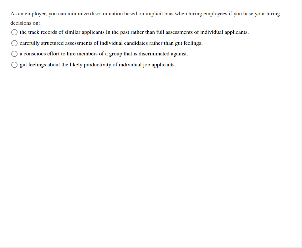 As an employer, you can minimize discrimination based on implicit bias when hiring employees if you base your hiring
decisions on:
O the track records of similar applicants in the past rather than full assessments of individual applicants.
O carefully structured assessments of individual candidates rather than gut feelings.
O a conscious effort to hire members of a group that is discriminated against.
O gut feelings about the likely productivity of individual job applicants.