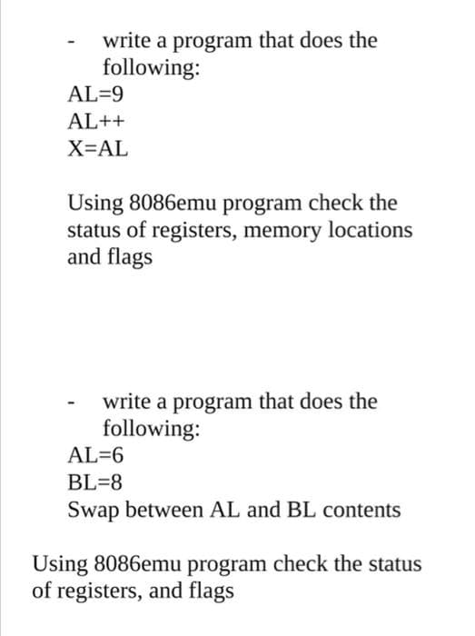 write a program that does the
following:
AL=9
AL++
X=AL
Using 8086emu program check the
status of registers, memory locations
and flags
write a program that does the
following:
AL=6
BL=8
Swap between AL and BL contents
Using 8086emu program check the status
of registers, and flags
