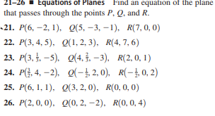 21-26 1 Equations of Planes Find an equation of the plane
that passes through the points P, Q, and R.
-21. Р(6, — 2, 1), о(5. -3, — 1), R(7,0, 0)
22. Р(3, 4, 5), 0(1, 2, 3). R(4, 7, 6)
23. P(3, t. — 5). О(4, Ё. — 3). R(2, 0, 1)
24. PЁ, 4, - 2). 0(-12,0), R(-},о, 2)
25. P(6, 1, 1). О3. 2, 0). R(0,0, 0)
26. Р(2, 0, 0), 0(0, 2, -2), R(0, 0, 4)

