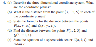 4. (a) Describe the three-dimensional coordinate system. What
are the coordinate planes?
(b) What is the distance from the point (3, –2, 5) to each of
the coordinate planes?
(c) State the formula for the distance between the points
P(x1, yi, 21) and Q(x2, Y2, =2).
(d) Find the distance between the points P(1, 2, 3) and
Q(3, -1, 4).
(e) State the equation of a sphere with center C(h, k, I) and
radius r.
