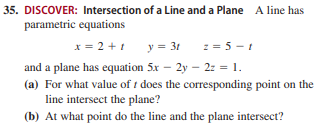 35. DISCOVER: Intersection of a Line and a Plane A line has
parametric equations
y = 3t 2= 5 - 1
x = 2 + 1
and a plane has equation 5x – 2y – 2: = 1.
(a) For what value of t does the corresponding point on the
line intersect the plane?
(b) At what point do the line and the plane intersect?
