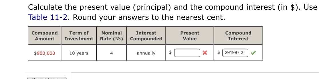 Calculate the present value (principal) and the compound interest (in $). Use
Table 11-2. Round your answers to the nearest cent.
Compound
Term of
Nominal
Interest
Present
Compound
Amount
Investment
Rate (%)
Compounded
Value
Interest
$900,000
10 years
4
annually
$
$ 291997.2
