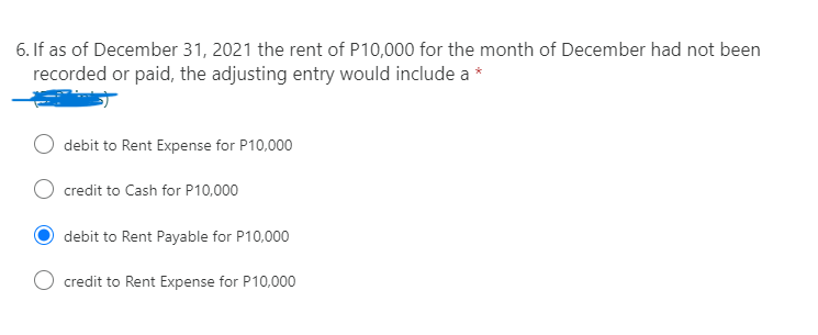 6. If as of December 31, 2021 the rent of P10,000 for the month of December had not been
recorded or paid, the adjusting entry would include a *
debit to Rent Expense for P10,000
credit to Cash for P10,000
debit to Rent Payable for P10,000
credit to Rent Expense for P10,000
