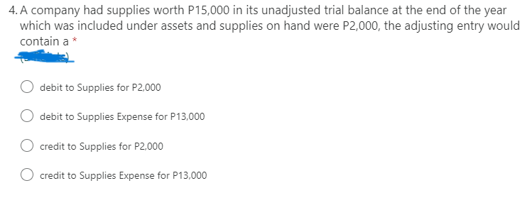 4. A company had supplies worth P15,000 in its unadjusted trial balance at the end of the year
which was included under assets and supplies on hand were P2,000, the adjusting entry would
contain a *
debit to Supplies for P2,000
debit to Supplies Expense for P13,000
credit to Supplies for P2,000
credit to Supplies Expense for P13,000
