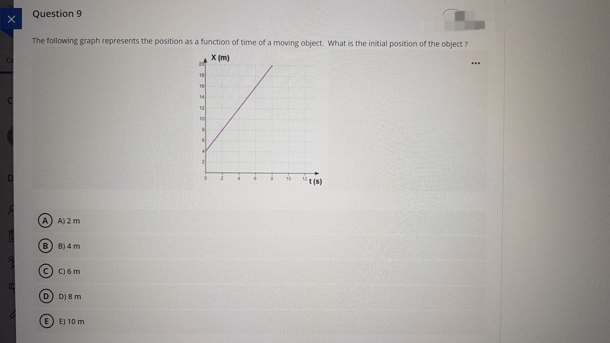 Question 9
The following graph represents the position as a function of time of a moving object. What is the initial position of the object ?
CO
X (m)
20
...
18
16
14
12
10
12 t (s)
10
A
A) 2 m
B) 4 m
C) C) 6 m
D D) 8 m
E) 10 m
CO
