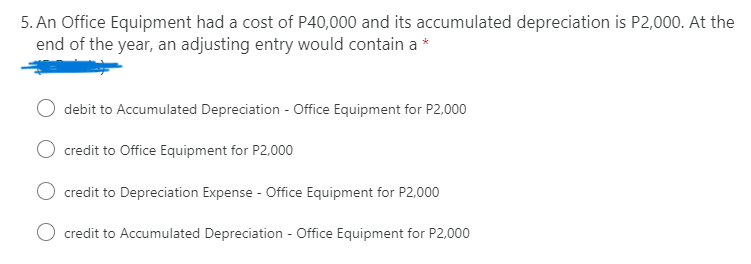 5. An Office Equipment had a cost of P40,000 and its accumulated depreciation is P2,000. At the
end of the year, an adjusting entry would contain a
debit to Accumulated Depreciation - Office Equipment for P2,000
credit to Office Equipment for P2,000
credit to Depreciation Expense - Office Equipment for P2,000
O credit to Accumulated Depreciation - Office Equipment for P2,000
