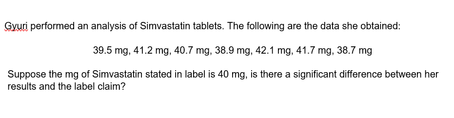 Gyuri performed an analysis of Simvastatin tablets. The following are the data she obtained:
39.5 mg, 41.2 mg, 40.7 mg, 38.9 mg, 42.1 mg, 41.7 mg, 38.7 mg
Suppose the mg of Simvastatin stated in label is 40 mg, is there a significant difference between her
results and the label claim?
