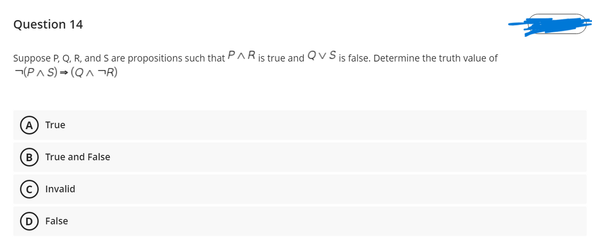 Question 14
Suppose P, Q, R, and S are propositions such that PARis true and Qv S is false. Determine the truth value of
¬(PA S) = (QA ¬R)
А
True
True and False
Invalid
False
