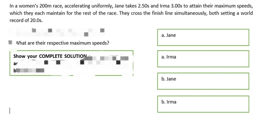In a women's 200m race, accelerating uniformly, Jane takes 2.50s and Irma 3.00s to attain their maximum speeds,
which they each maintain for the rest of the race. They cross the finish line simultaneously, both setting a world
record of 20.0s.
a. Jane
What are their respective maximum speeds?
Show your COMPLETE SOLUTION
a. Irma
ar
bl
b. Jane
b. Irma
|
