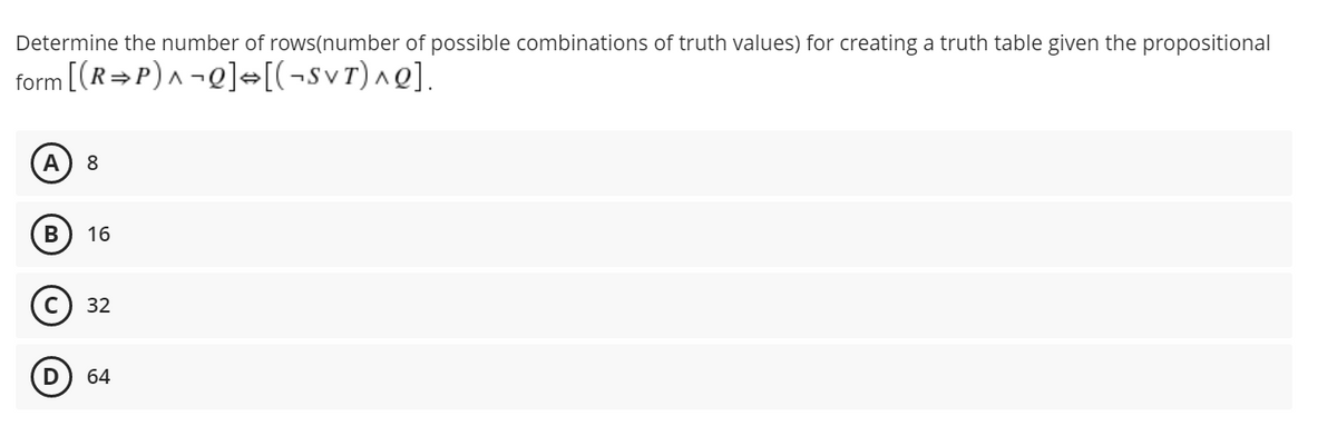 Determine the number of rows(number of possible combinations of truth values) for creating a truth table given the propositional
form [(R=P)^ ¬Q]«[(¬svr)^Q].
А
8
16
с) 32
64
