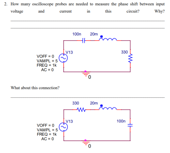 2. How many oscilloscope probes are needed to measure the phase shift between input
voltage
and
current
in
this
circuit?
Why?
VOFF = 0
VAMPL = 5
FREQ = 1k
AC = 0
What about this connection?
VOFF = 0
VAMPL = 5
FREQ = 1k
AC = 0
100n
V13
330
V13
HH
W
20m
20m
330
100n
www