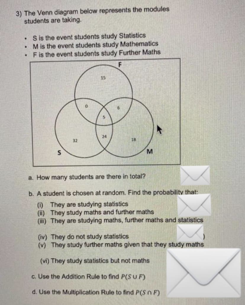 3) The Venn diagram below represents the modules
students are taking.
.
S is the event students study Statistics
.
M is the event students study Mathematics
.
F is the event students study Further Maths
F
15
0
5.
24
32
S
M
a. How many students are there in total?
b. A student is chosen at random. Find the probability that:
(i) They are studying statistics
(ii) They study maths and further maths
(iii) They are studying maths, further maths and statistics
(iv) They do not study statistics
(v) They study further maths given that they study maths
(vi) They study statistics but not maths
c. Use the Addition Rule to find P(SUF)
d. Use the Multiplication Rule to find P(Sn F)