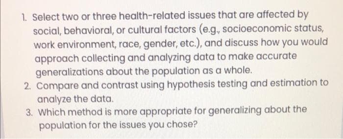 1. Select two or three health-related issues that are affected by
social, behavioral, or cultural factors (e.g., socioeconomic status,
work environment, race, gender, etc.), and discuss how you would
approach collecting and analyzing data to make accurate
generalizations about the population as a whole.
2. Compare and contrast using hypothesis testing and estimation to
analyze the data.
3. Which method is more appropriate for generalizing about the
population for the issues you chose?