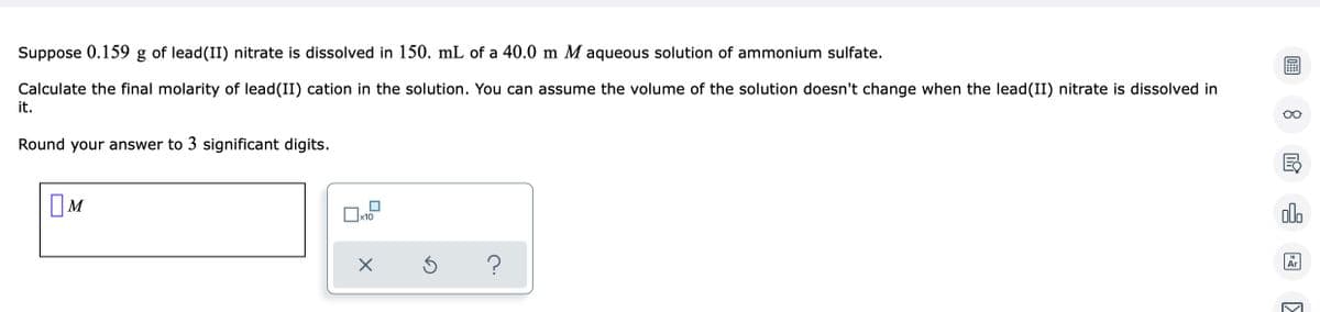 Suppose 0.159 g of lead(II) nitrate is dissolved in 150. mL of a 40.0 m M aqueous solution of ammonium sulfate.
Calculate the final molarity of lead(II) cation in the solution. You can assume the volume of the solution doesn't change when the lead(II) nitrate is dissolved in
it.
Round your answer to 3 significant digits.
M
?
x10
хб
8
E
olo
Ar
>