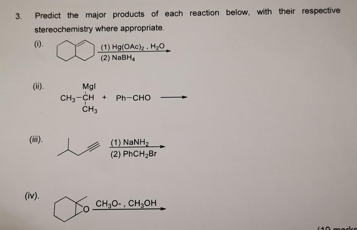 3.
Predict the major products of each reaction below, with their respective
stereochemistry where appropriate.
(i).
(1) Hg(OAc)2, H₂O
(2) NaBH4
(ii).
Mgl
CH3-CH + Ph-CHO
CH3
(1) NaNH,
(2) PhCH₂Br
CH3O-, CH3OH
(10 marks
(iii).
(iv).
∞o