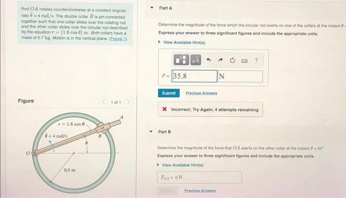 Rod OA rotates counterclockwise at a constant angular
rate -4 rad/s. The double collar B is pin-connected
together such that one collar slides over the rotating rod
and the other collar slides over the circular rod described
by the equation r= (1.6 cos ) m. Both collars have a
mass of 0.7 kg. Motion is in the vertical plane. (Figure 1)
Figure
1 of 1 >
7= 1.6 cos 8.
0
8=4 rad/s
0.8 m
B
Part A
Determine the magnitude of the force which the circular rod exerts on one of the collars at the instant
Express your answer to three significant figures and include the appropriate units.
▸ View Available Hint(s)
HÅ
F-35.8
N
Submit Previous Answers
X Incorrect; Try Again; 4 attempts remaining
Part B
Determine the magnitude of the force that OA exerts on the other collar at the instant-45
Express your answer to three significant figures and include the appropriate units.
▸ View Available Hint(s)
FOA- ON
Previous Answers