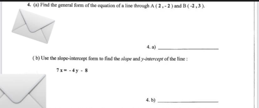 4. (a) Find the general form of the equation of a line through A (2,-2) and B (-2,3).
4. a)
(b) Use the slope-intercept form to find the slope and y-intercept of the line:
7x=-4y - 8
4. b)