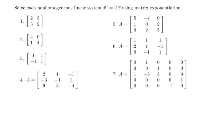 Solve each nonhomogeneous linear system 7' = A using matrix exponentiation.
5 -4
0
1.
23
2
5. A 1
0
2.
6. A=
2
1
*[CO
3.
0
1
0 0
0
0
1
0
7. A =
-3 3
0
4. A=
- [₁
0
0
0
0
0
0 -1
-3
-1
3
025
0
0
0
1
0