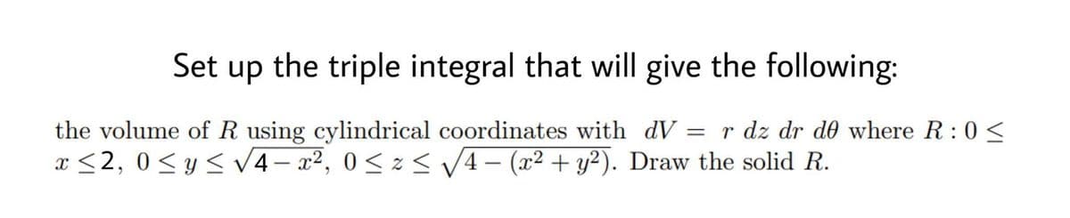 Set up the triple integral that will give the following:
the volume of R using cylindrical coordinates with dV = r dz dr de where R: 0 ≤
x ≤2, 0≤ y ≤ √4-x², 0≤x≤ √√√4 − (x² + y²). Draw the solid R.