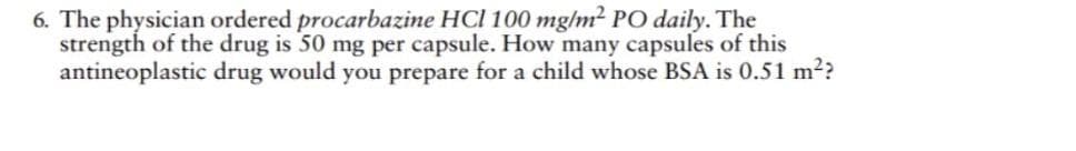 6. The physician ordered procarbazine HCl 100 mg/m² PO daily. The
strength of the drug is 50 mg per capsule. How many capsules of this
antineoplastic drug would you prepare for a child whose BSA is 0.51 m²?