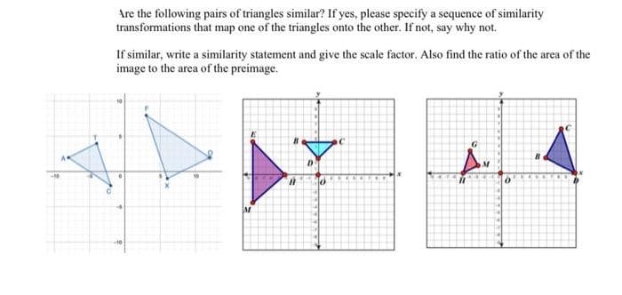 Are the following pairs of triangles similar? If yes, please specify a sequence of similarity
transformations that map one of the triangles onto the other. If not, say why not.
If similar, write a similarity statement and give the scale factor. Also find the ratio of the area of the
image to the area of the preimage.
M
A
A
D
C
‚Å.
0