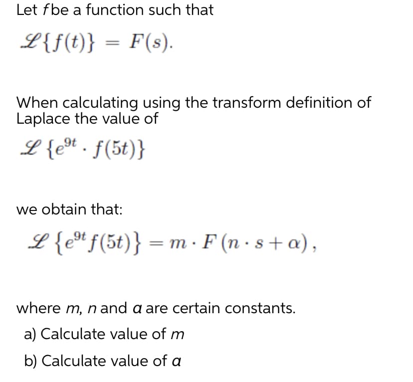 Let fbe a function such that
L{f(t)} = F(s).
When calculating using the transform definition of
Laplace the value of
L {eºt.f(5t)}
we obtain that:
L {est f(5t)} = mF (n.s+ a),
where m, n and a are certain constants.
a) Calculate value of m
b) Calculate value of a