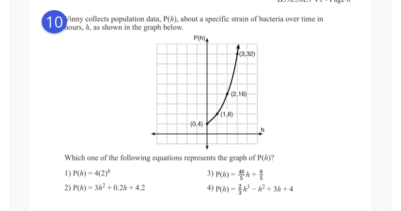 10 Vinny collects population data, P(h), about a specific strain of bacteria over time in
hours, h, as shown in the graph below.
P(h)A
(3,32)
(2,16)
(1,8)
(0,4)-
Which one of the following equations represents the graph of P(h)?
3) P(h) = h +
4) P(h) = ?h³ – h² + 3h + 4
1) P(h) = 4(2)"
2) P(h) = 3h² + 0.2h + 4.2

