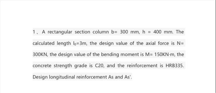 1. A rectangular section column b= 300 mm, h = 400 mm. The
calculated length lo=3m, the design value of the axial force is N=
300KN, the design value of the bending moment is M= 150KN-m, the
concrete strength grade is C20, and the reinforcement is HRB335.
Design longitudinal reinforcement As and As'.