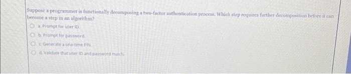 Suppose a programmer is functionally decomposing a two-factor authentication process. Which step requires further decomposition before it can
become a step in an algorithm?
a Prompt for user ID.
Ob. Prompt for password
Generate a one-time PIN
Od Valdate that user ID and password match