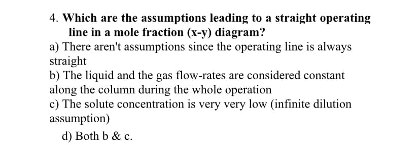 4. Which are the assumptions leading to a straight operating
line in a mole fraction (x-y) diagram?
a) There aren't assumptions since the operating line is always
straight
b) The liquid and the gas flow-rates are considered constant
along the column during the whole operation
c) The solute concentration is very very low (infinite dilution
assumption)
d) Both b & c.
