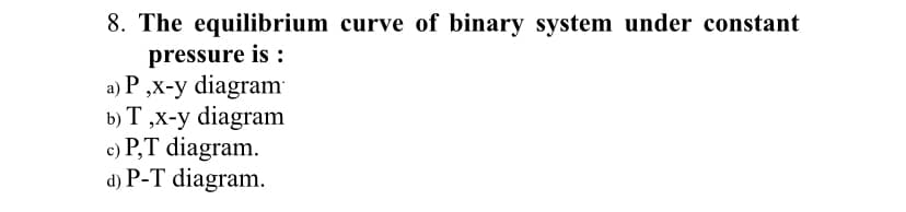 8. The equilibrium curve of binary system under constant
pressure is :
a) P ,x-y diagram
b) T ,x-y diagram
c) P,T diagram.
d) P-T diagram.
