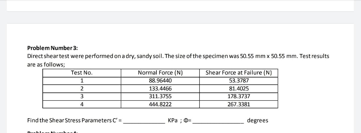 Problem Number 3:
Direct shear test were performed on a dry, sandy soil. The size of the specimen was 50.55 mm x 50.55 mm. Test results
are as follows;
Test No.
Normal Force (N)
Shear Force at Failure (N)
1
88.96440
53.3787
133.4466
81.4025
311.3755
178.3737
4
444.8222
267.3381
Find the Shear Stress Parameters C' =
КРа ; Ф-
degrees
