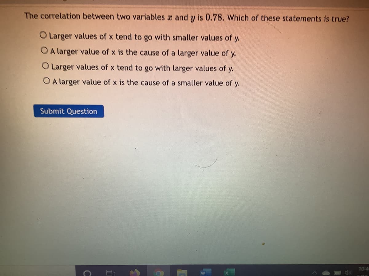 The correlation between two variables a and y is 0.78. Which of these statements is true?
O Larger values of x tend to go with smaller values of y.
OA larger value of x is the cause of a larger value of y.
O Larger values of x tend to go with larger values of y.
O A larger value of x is the cause of a smaller value of y.
Submit Question
10.4
