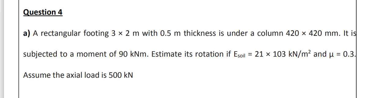 Question 4
a) A rectangular footing 3 x 2 m with 0.5 m thickness is under a column 420 × 420 mm. It is
subjected to a moment of 90 kNm. Estimate its rotation if Esoil = 21 × 103 kN/m² and µ = 0.3.
Assume the axial load is 500 kN
