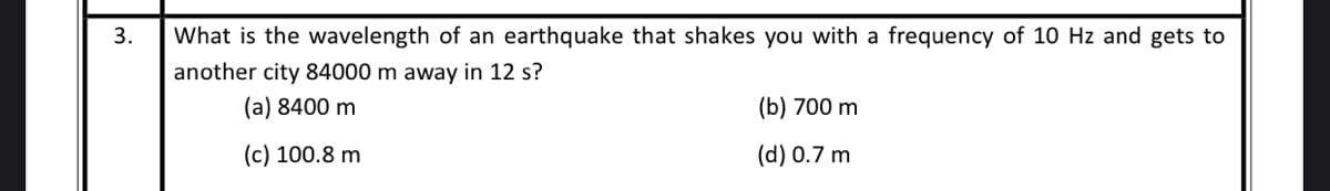 3.
What is the wavelength of an earthquake that shakes you with a frequency of 10 Hz and gets to
another city 84000 m away in 12 s?
(a) 8400 m
(b) 700 m
(c) 100.8 m
(d) 0.7 m
