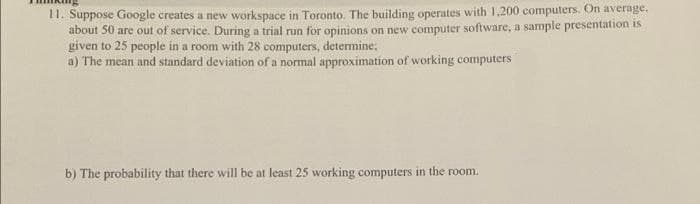 11. Suppose Google creates a new workspace in Toronto. The building operates with 1,200 computers. On average.
about 50 are out of service. During a trial run for opinions on new computer software, a sample presentation is
given to 25 people in a room with 28 computers, determine;
a) The mean and standard deviation of a normal approximation of working computers
b) The probability that there will be at least 25 working computers in the room.